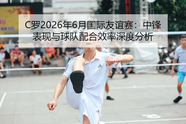 C罗2026年6月国际友谊赛：中锋表现与球队配合效率深度分析