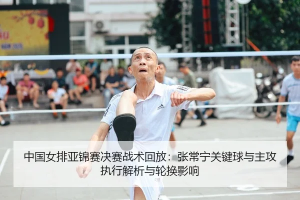 中国女排亚锦赛决赛战术回放：张常宁关键球与主攻执行解析与轮换影响
